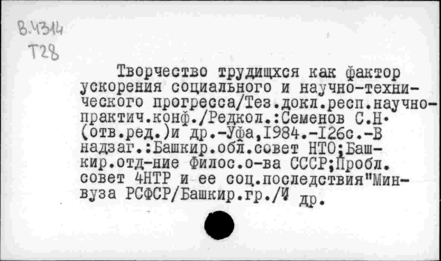 ﻿тг%
Творчество трудищхся как фактор ускорения социального и научно-технического лрогресса/Тез.докл.респ.научно практич.конф./Редкол.:Семенов С.Н* (отв.ред.)и др.-Уфа,1984.-126с.-В надзаг.:Башкир.обл.совет НТО:Башкир, отд-ние Филос.о-ва СССР;Пробл. совет 4НТР и ее соц.последствия”Мин-вуза РСФСР/Башкир.гр.Д дре